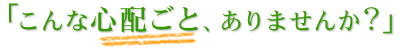 こんな心配ごとありませんか？